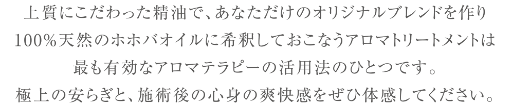 上質にこだわった精油で、あなただけのオリジナルブレンドを作り
100%天然のホホバオイルに希釈しておこなうアロマトリートメントは
最も有効なアロマテラピーの活用法のひとつです。
極上の安らぎと、施術後の心身の爽快感をぜひ体感してください。