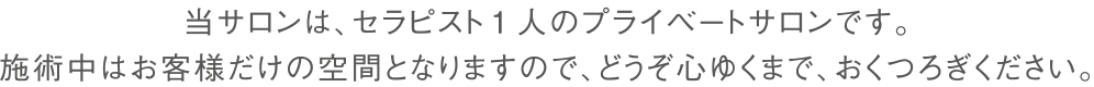 当サロンは、セラピスト1人のプライベートサロンです。
施術中はお客様だけの空間となりますので、どうぞ心ゆくまで、おくつろぎください。