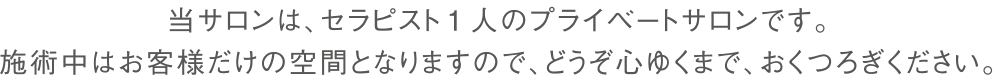 当サロンは、セラピスト1人のプライベートサロンです。
施術中はお客様だけの空間となりますので、どうぞ心ゆくまで、おくつろぎください。
