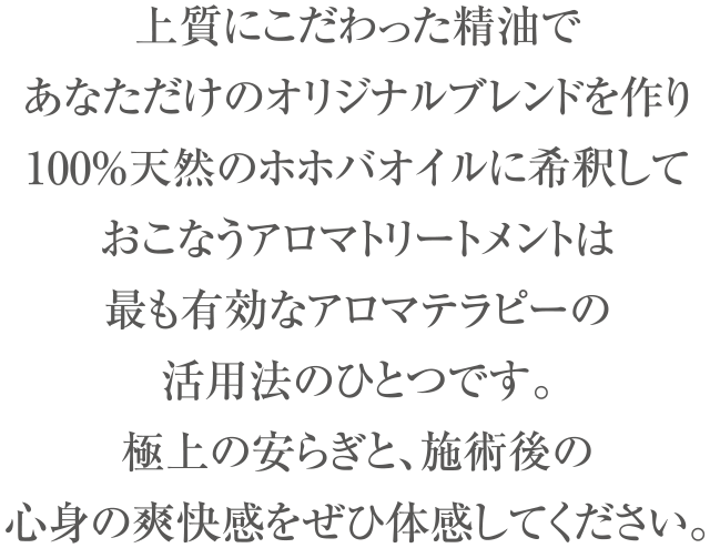 上質にこだわった精油で、あなただけのオリジナルブレンドを作り
100%天然のホホバオイルに希釈しておこなうアロマトリートメントは
最も有効なアロマテラピーの活用法のひとつです。
極上の安らぎと、施術後の心身の爽快感をぜひ体感してください。