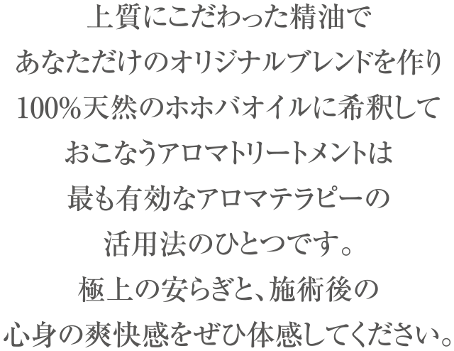 上質にこだわった精油で、あなただけのオリジナルブレンドを作り
100％天然のホホバオイルに希釈しておこなうアロマトリートメントは
最も有効なアロマテラピーの活用法のひとつです。
極上の安らぎと、施術後の心身の爽快感をぜひ体感してください。
