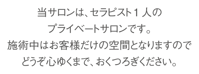 当サロンは、セラピスト1人のプライベートサロンです。
施術中はお客様だけの空間となりますので、どうぞ心ゆくまで、おくつろぎください。