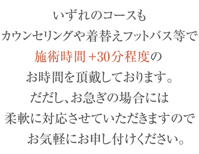 ※ いずれのコースもカウンセリングや着替え、フットバス等で、
  施術時間+30~45分程度のお時間を頂戴しております。
  ただし、お急ぎの場合には柔軟に対応させていただきますので、
  お気軽にお申し付けください。