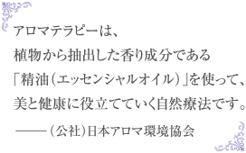 アロマテラピーは、植物から抽出した香り成分である「精油（エッセンシャルオイル）」を使って、美と健康に役立てていく自然療法です。 －（公社）日本アロマ環境協会