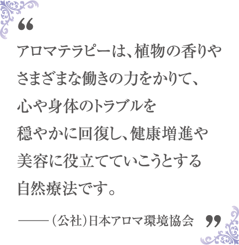 アロマテラピーとは、植物の香りやさまざまな働きの力をかりて、心や体のトラブルを穏やかに回復し、健康増進や美容に役立てていこうとする自然療法です。 -(公社)日本アロマ環境協会