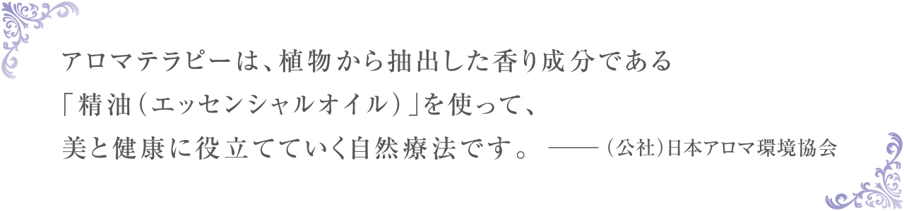 アロマテラピーは、植物から抽出した香り成分である「精油（エッセンシャルオイル）」を使って、美と健康に役立てていく自然療法です。 －（公社）日本アロマ環境協会