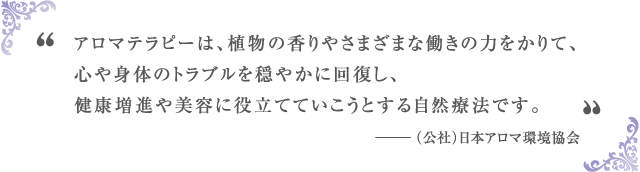 アロマテラピーとは、植物の香りやさまざまな働きの力をかりて、心や体のトラブルを穏やかに回復し、健康増進や美容に役立てていこうとする自然療法です。 -(公社)日本アロマ環境協会