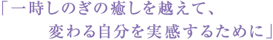 「一時しのぎの癒しを超えて、変わる自分を実感する為に」